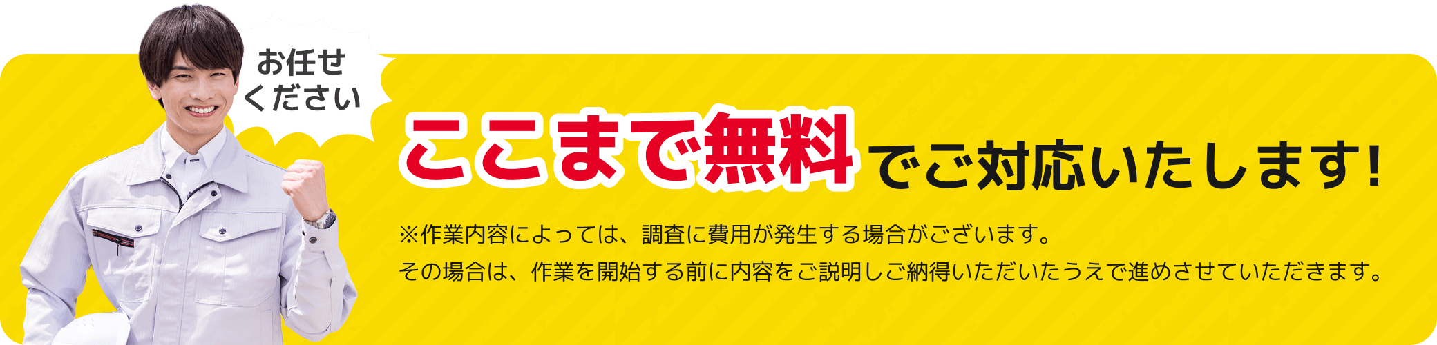 ここまで無料でご対応いたします!※作業内容によっては、調査に費用が発生する場合がございます。その場合は、作業を開始する前に内容をご説明しご納得いただいたうえで進めさせていただきます。